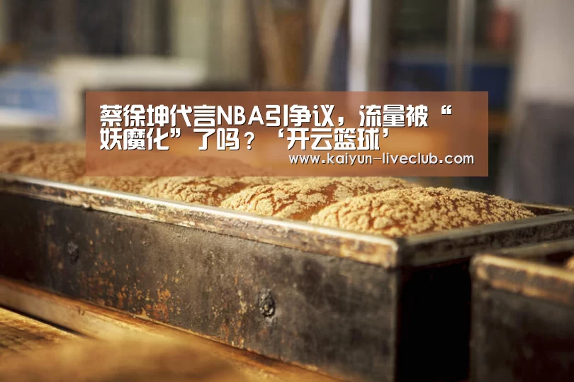 蔡徐坤代言NBA引争议,流量被“妖魔化”了吗?‘开云篮球’(图1) 开云足球